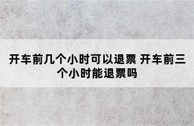 开车前几个小时可以退票 开车前三个小时能退票吗